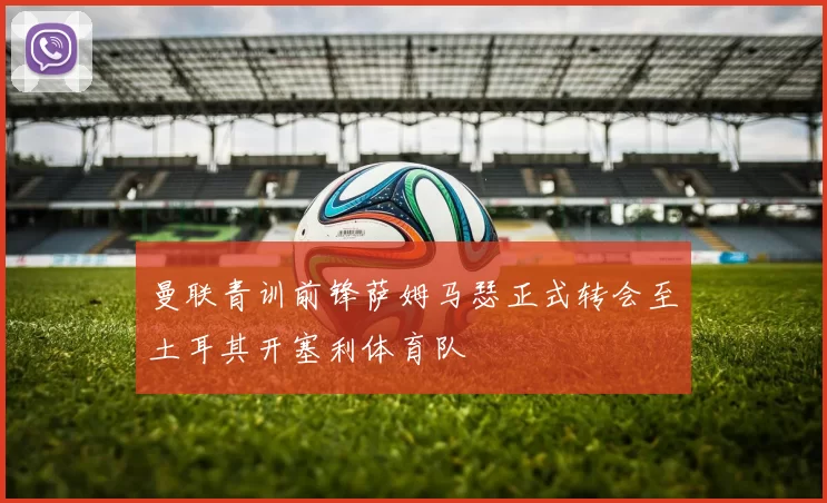 曼联青训前锋萨姆马瑟正式转会至土耳其开塞利体育队