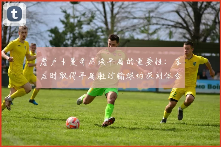 詹卢卡曼奇尼谈平局的重要性：落后时取得平局胜过输球的深刻体会