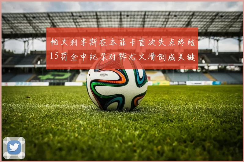 帕夫利季斯在本菲卡首次失点终结15罚全中纪录对阵尤文滑倒成关键时刻